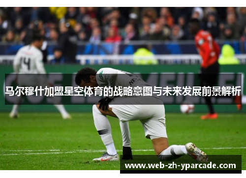 马尔穆什加盟星空体育的战略意图与未来发展前景解析
