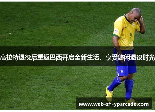 高拉特退役后重返巴西开启全新生活，享受悠闲退役时光