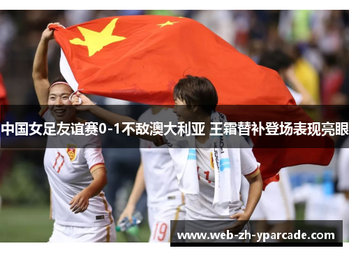 中国女足友谊赛0-1不敌澳大利亚 王霜替补登场表现亮眼